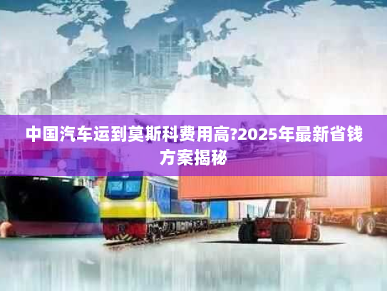 中国汽车运到莫斯科费用高?2025年最新省钱方案揭秘 中国汽车运到莫斯科费用高?2025年最新省钱方案揭秘