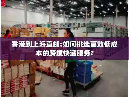 香港到上海直邮:如何挑选高效低成本的跨境快递服务?