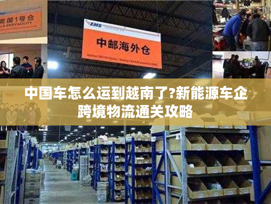 中国车怎么运到越南了?新能源车企跨境物流通关攻略