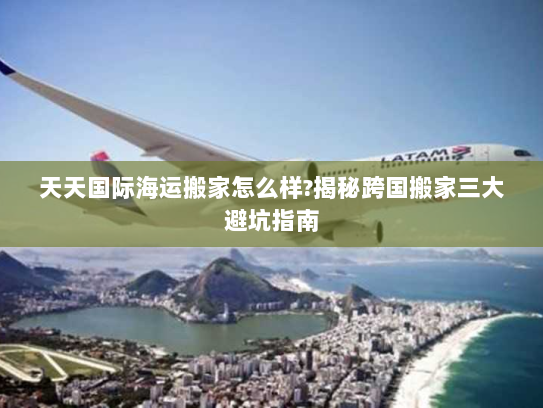 天天国际海运搬家怎么样?揭秘跨国搬家三大避坑指南 天天国际海运搬家怎么样?揭秘跨国搬家三大避坑指南