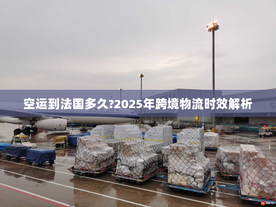 空运到法国多久?2025年跨境物流时效解析
