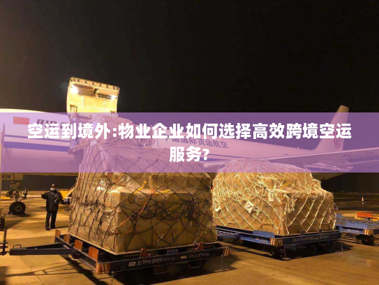 空运到境外:物业企业如何选择高效跨境空运服务? 空运到境外:物业企业如何选择高效跨境空运服务?