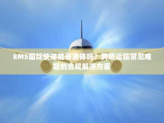 EMS国际快递能寄液体吗？跨境运输常见难题的合规解决方案