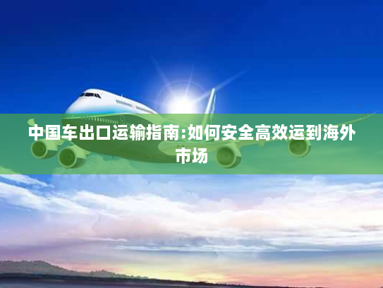 中国车出口运输指南:如何安全高效运到海外市场 中国车出口运输指南:如何安全高效运到海外市场