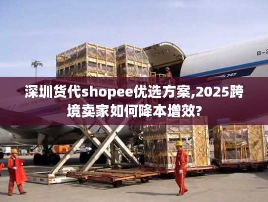 深圳货代shopee优选方案,2025跨境卖家如何降本增效?