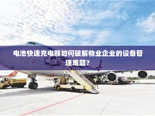 电池快速充电器如何破解物业企业的设备管理难题? 电池快速充电器如何破解物业企业的设备管理难题?