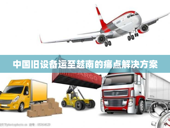 中国旧设备运至越南的痛点解决方案