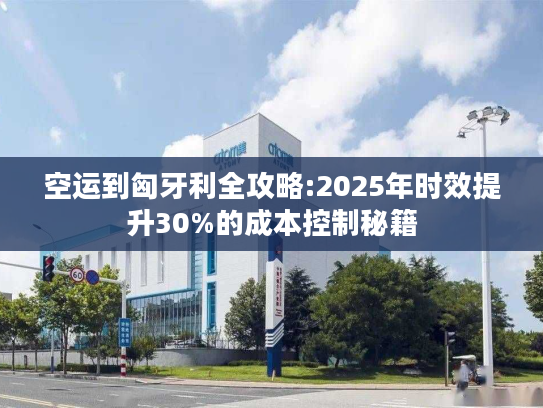 空运到匈牙利全攻略:2025年时效提升30%的成本控制秘籍