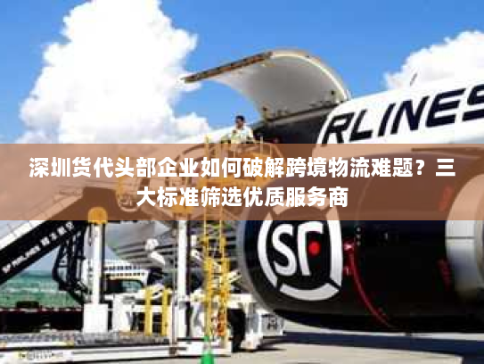 深圳货代头部企业如何破解跨境物流难题？三大标准筛选优质服务商