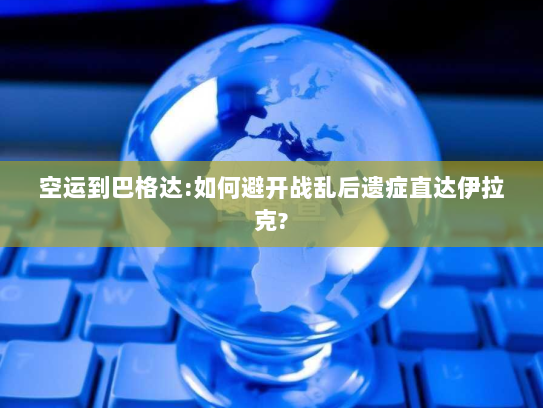 空运到巴格达:如何避开战乱后遗症直达伊拉克? 空运到巴格达:如何避开战乱后遗症直达伊拉克?