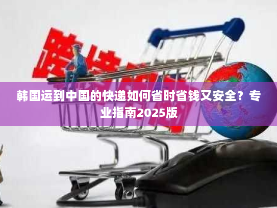 韩国运到中国的快递如何省时省钱又安全？专业指南2025版