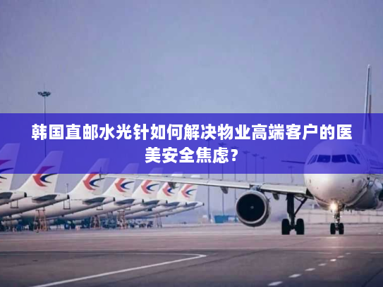 韩国直邮水光针如何解决物业高端客户的医美安全焦虑？