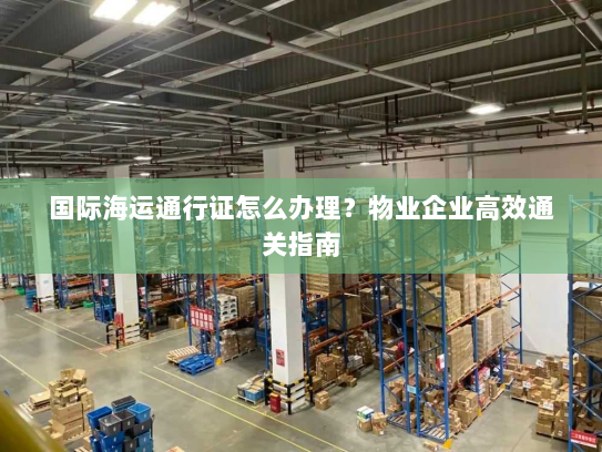 国际海运通行证怎么办理?物业企业高效通关指南 国际海运通行证怎么办理?物业企业高效通关指南