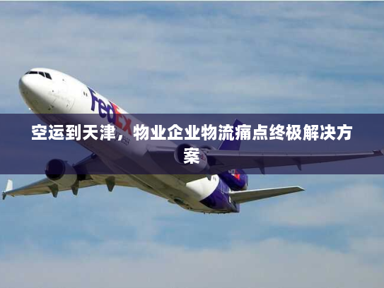 空运到天津，物业企业物流痛点终极解决方案
