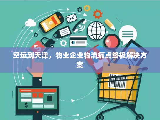 空运到天津,物业企业物流痛点终极解决方案 空运到天津,物业企业物流痛点终极解决方案