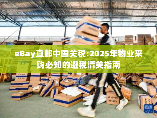 eBay直邮中国关税:2025年物业采购必知的避税清关指南