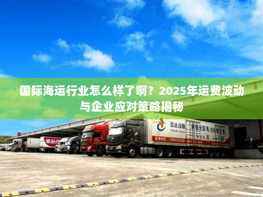 国际海运行业怎么样了啊?2025年运费波动与企业应对策略揭秘 国际海运行业怎么样了啊?2025年运费波动与企业应对策略揭秘