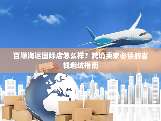 百顺海运国际店怎么样?跨境卖家必读的省钱避坑指南 百顺海运国际店怎么样?跨境卖家必读的省钱避坑指南