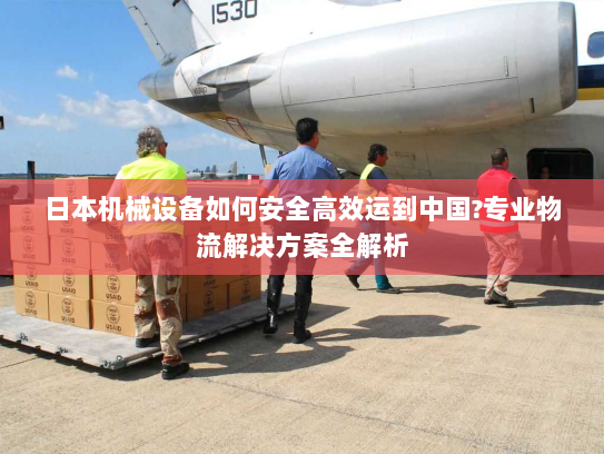 日本机械设备如何安全高效运到中国?专业物流解决方案全解析