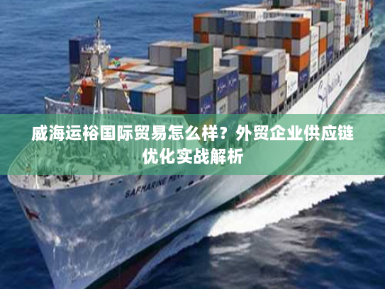 威海运裕国际贸易怎么样？外贸企业供应链优化实战解析