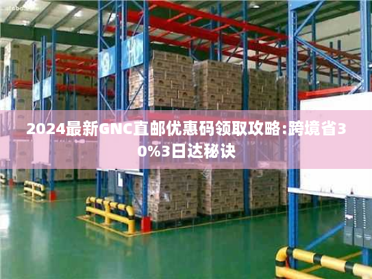 2024最新GNC直邮优惠码领取攻略:跨境省30%3日达秘诀