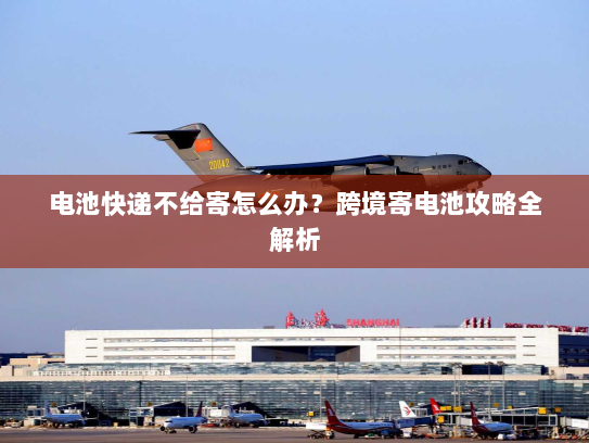 电池快递不给寄怎么办？跨境寄电池攻略全解析