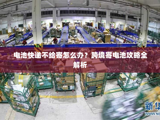 电池快递不给寄怎么办？跨境寄电池攻略全解析