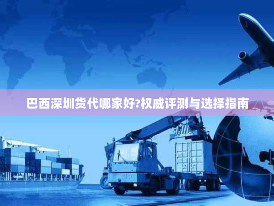 巴西深圳货代哪家好?权威评测与选择指南