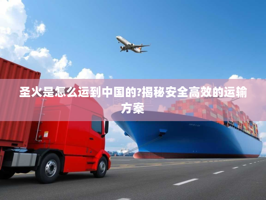 圣火是怎么运到中国的?揭秘安全高效的运输方案