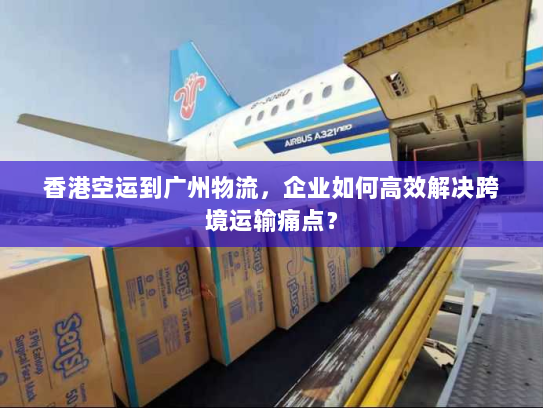 香港空运到广州物流，企业如何高效解决跨境运输痛点？