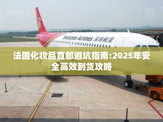 法国化妆品直邮避坑指南:2025年安全高效到货攻略 法国化妆品直邮避坑指南:2025年安全高效到货攻略