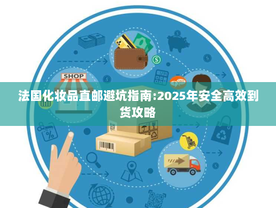 法国化妆品直邮避坑指南:2025年安全高效到货攻略 法国化妆品直邮避坑指南:2025年安全高效到货攻略