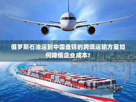 俄罗斯石油运到中国盘锦的跨境运输方案如何降低企业成本? 俄罗斯石油运到中国盘锦的跨境运输方案如何降低企业成本?