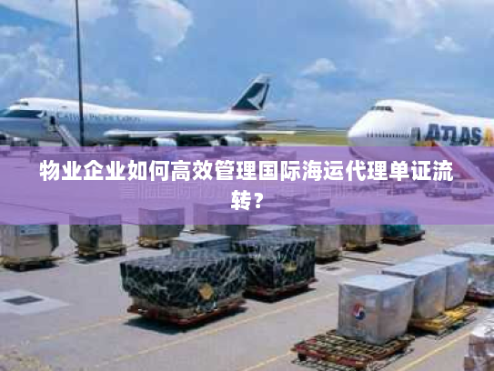 物业企业如何高效管理国际海运代理单证流转？