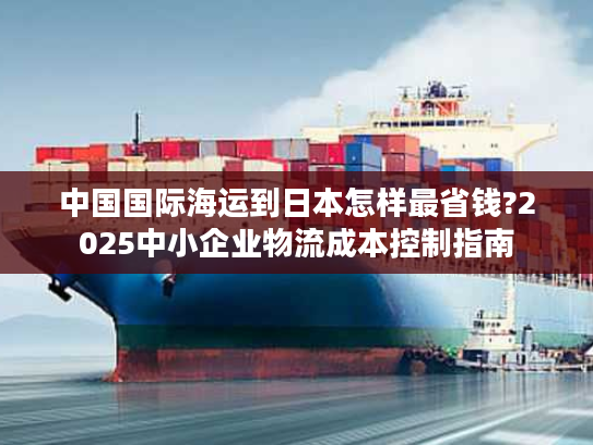 中国国际海运到日本怎样最省钱?2025中小企业物流成本控制指南 中国国际海运到日本怎样最省钱?2025中小企业物流成本控制指南