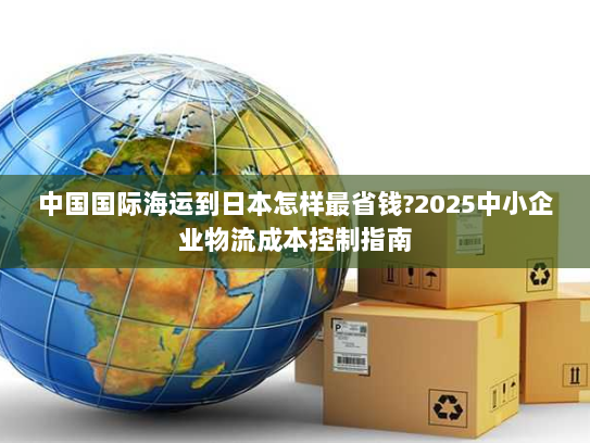 中国国际海运到日本怎样最省钱?2025中小企业物流成本控制指南 中国国际海运到日本怎样最省钱?2025中小企业物流成本控制指南