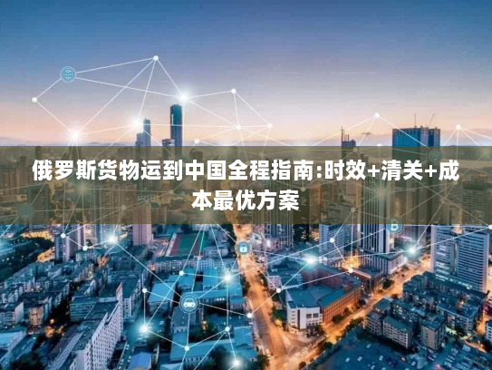 俄罗斯货物运到中国全程指南:时效+清关+成本最优方案 俄罗斯货物运到中国全程指南:时效+清关+成本最优方案