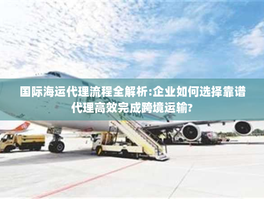 国际海运代理流程全解析:企业如何选择靠谱代理高效完成跨境运输?