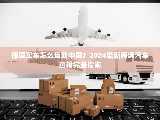 德国买车怎么运到中国?2024最新跨境汽车运输完整指南 德国买车怎么运到中国?2024最新跨境汽车运输完整指南