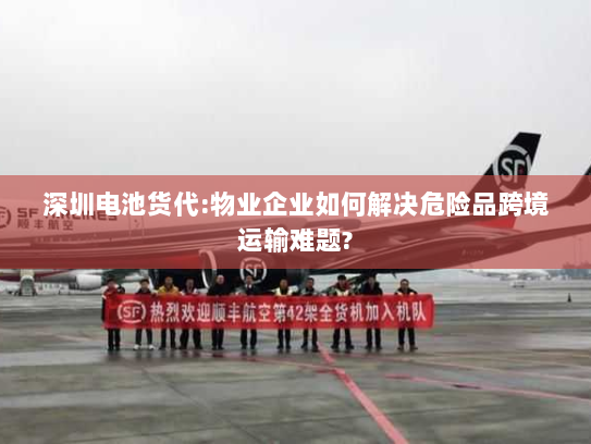 深圳电池货代:物业企业如何解决危险品跨境运输难题? 深圳电池货代:物业企业如何解决危险品跨境运输难题?