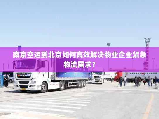 南京空运到北京如何高效解决物业企业紧急物流需求？