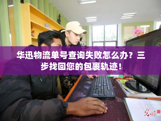 华迅物流单号查询失败怎么办？三步找回您的包裹轨迹！