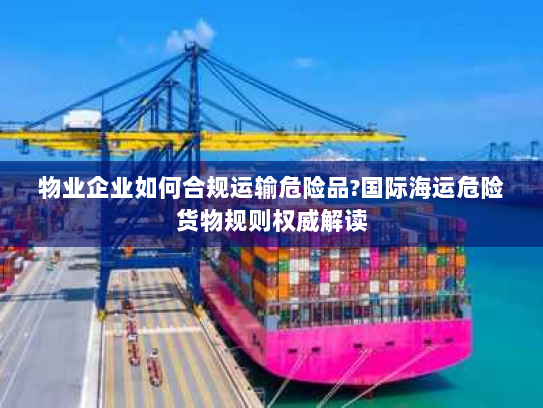物业企业如何合规运输危险品?国际海运危险货物规则权威解读 物业企业如何合规运输危险品?国际海运危险货物规则权威解读