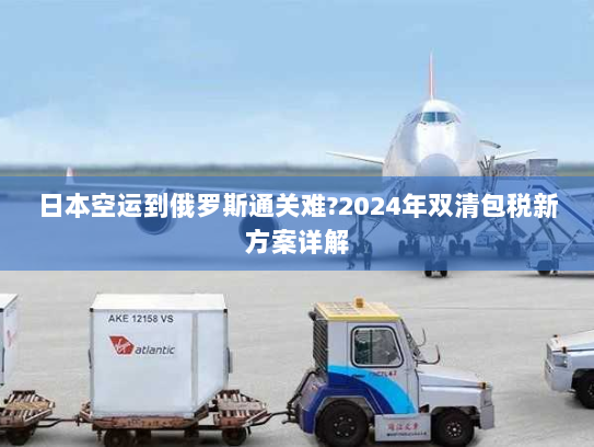 日本空运到俄罗斯通关难?2024年双清包税新方案详解