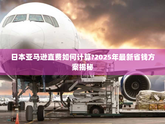 日本亚马逊直费如何计算?2025年最新省钱方案揭秘 日本亚马逊直费如何计算?2025年最新省钱方案揭秘