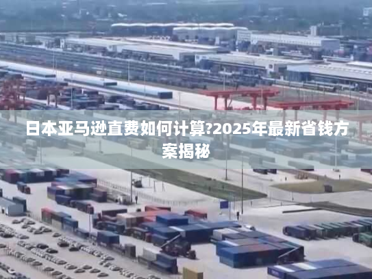 日本亚马逊直费如何计算?2025年最新省钱方案揭秘 日本亚马逊直费如何计算?2025年最新省钱方案揭秘