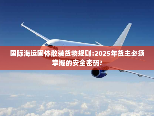 国际海运固体散装货物规则:2025年货主必须掌握的安全密码? 国际海运固体散装货物规则:2025年货主必须掌握的安全密码?