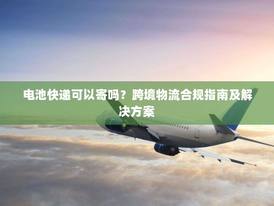 电池快递可以寄吗?跨境物流合规指南及解决方案 电池快递可以寄吗?跨境物流合规指南及解决方案