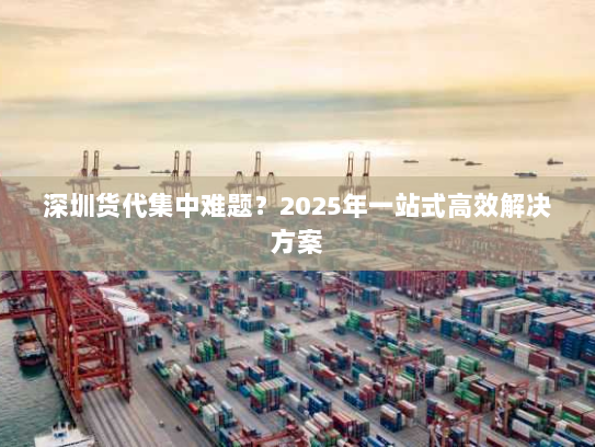 深圳货代集中难题?2025年一站式高效解决方案 深圳货代集中难题?2025年一站式高效解决方案