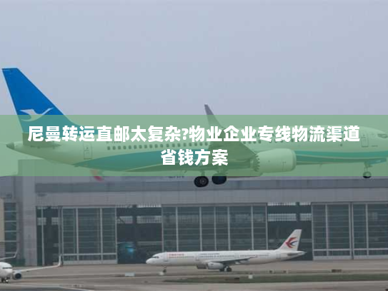 尼曼转运直邮太复杂?物业企业专线物流渠道省钱方案 尼曼转运直邮太复杂?物业企业专线物流渠道省钱方案